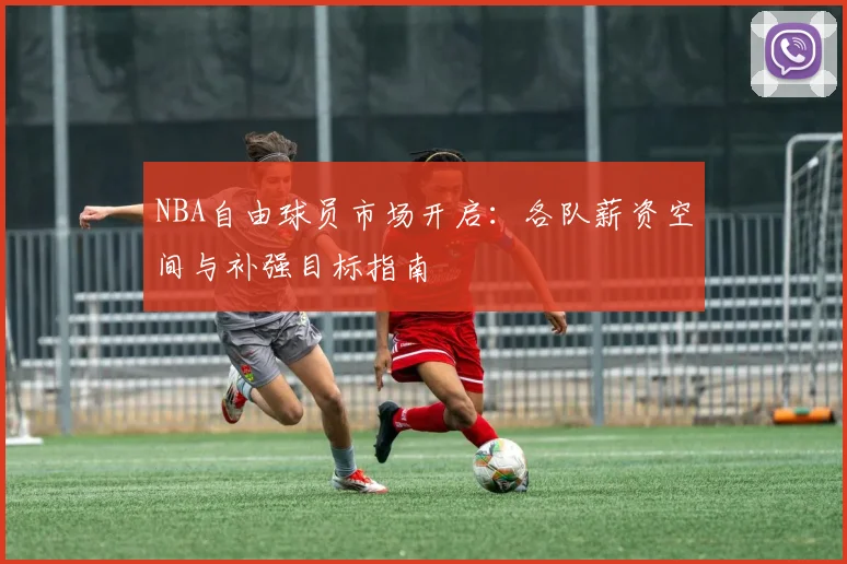 NBA自由球员市场开启：各队薪资空间与补强目标指南